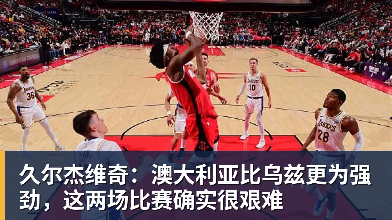 久尔杰维奇：澳大利亚比乌兹更为强劲，这两场比赛确实很艰难