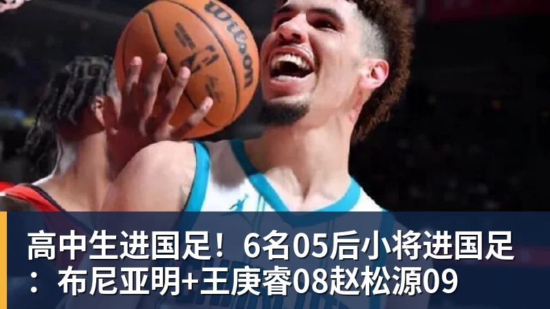 高中生进国足!6名05后小将进国足:布尼亚明+王庚睿08赵松源09