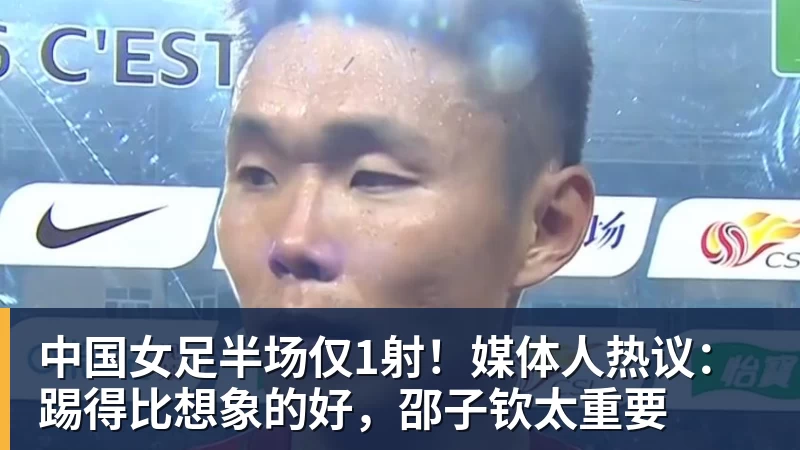 中国女足半场仅1射！媒体人热议：踢得比想象的好，邵子钦太重要